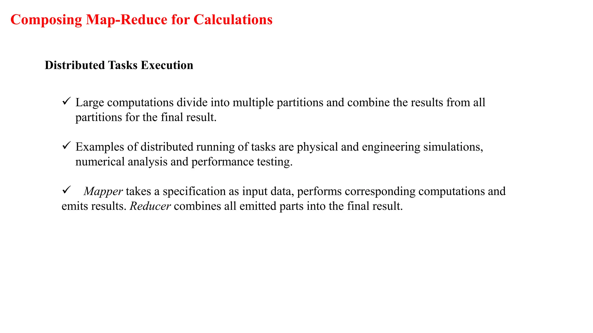 Composing Map-Reduce for Calculations
Distributed Tasks Execution
 Large computations divide into multiple partitions and combine the results from all
partitions for the final result.
 Examples of distributed running of tasks are physical and engineering simulations,
numerical analysis and performance testing.
 Mapper takes a specification as input data, performs corresponding computations and
emits results. Reducer combines all emitted parts into the final result.
 