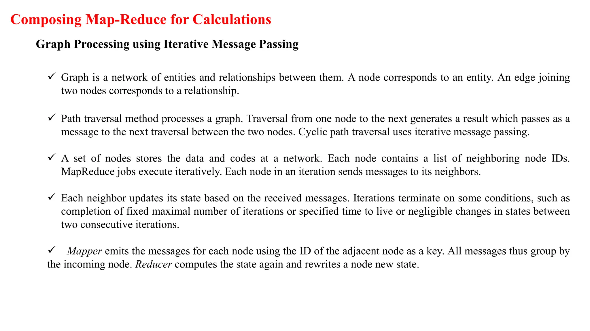 Composing Map-Reduce for Calculations
Graph Processing using Iterative Message Passing
 Graph is a network of entities and relationships between them. A node corresponds to an entity. An edge joining
two nodes corresponds to a relationship.
 Path traversal method processes a graph. Traversal from one node to the next generates a result which passes as a
message to the next traversal between the two nodes. Cyclic path traversal uses iterative message passing.
 A set of nodes stores the data and codes at a network. Each node contains a list of neighboring node IDs.
MapReduce jobs execute iteratively. Each node in an iteration sends messages to its neighbors.
 Each neighbor updates its state based on the received messages. Iterations terminate on some conditions, such as
completion of fixed maximal number of iterations or specified time to live or negligible changes in states between
two consecutive iterations.
 Mapper emits the messages for each node using the ID of the adjacent node as a key. All messages thus group by
the incoming node. Reducer computes the state again and rewrites a node new state.
 