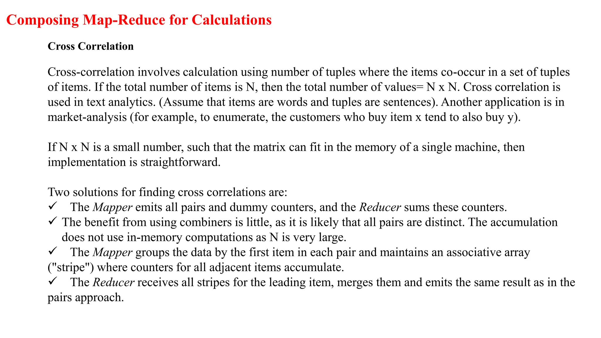 Composing Map-Reduce for Calculations
Cross Correlation
Cross-correlation involves calculation using number of tuples where the items co-occur in a set of tuples
of items. If the total number of items is N, then the total number of values= N x N. Cross correlation is
used in text analytics. (Assume that items are words and tuples are sentences). Another application is in
market-analysis (for example, to enumerate, the customers who buy item x tend to also buy y).
If N x N is a small number, such that the matrix can fit in the memory of a single machine, then
implementation is straightforward.
Two solutions for finding cross correlations are:
 The Mapper emits all pairs and dummy counters, and the Reducer sums these counters.
 The benefit from using combiners is little, as it is likely that all pairs are distinct. The accumulation
does not use in-memory computations as N is very large.
 The Mapper groups the data by the first item in each pair and maintains an associative array
("stripe") where counters for all adjacent items accumulate.
 The Reducer receives all stripes for the leading item, merges them and emits the same result as in the
pairs approach.
 