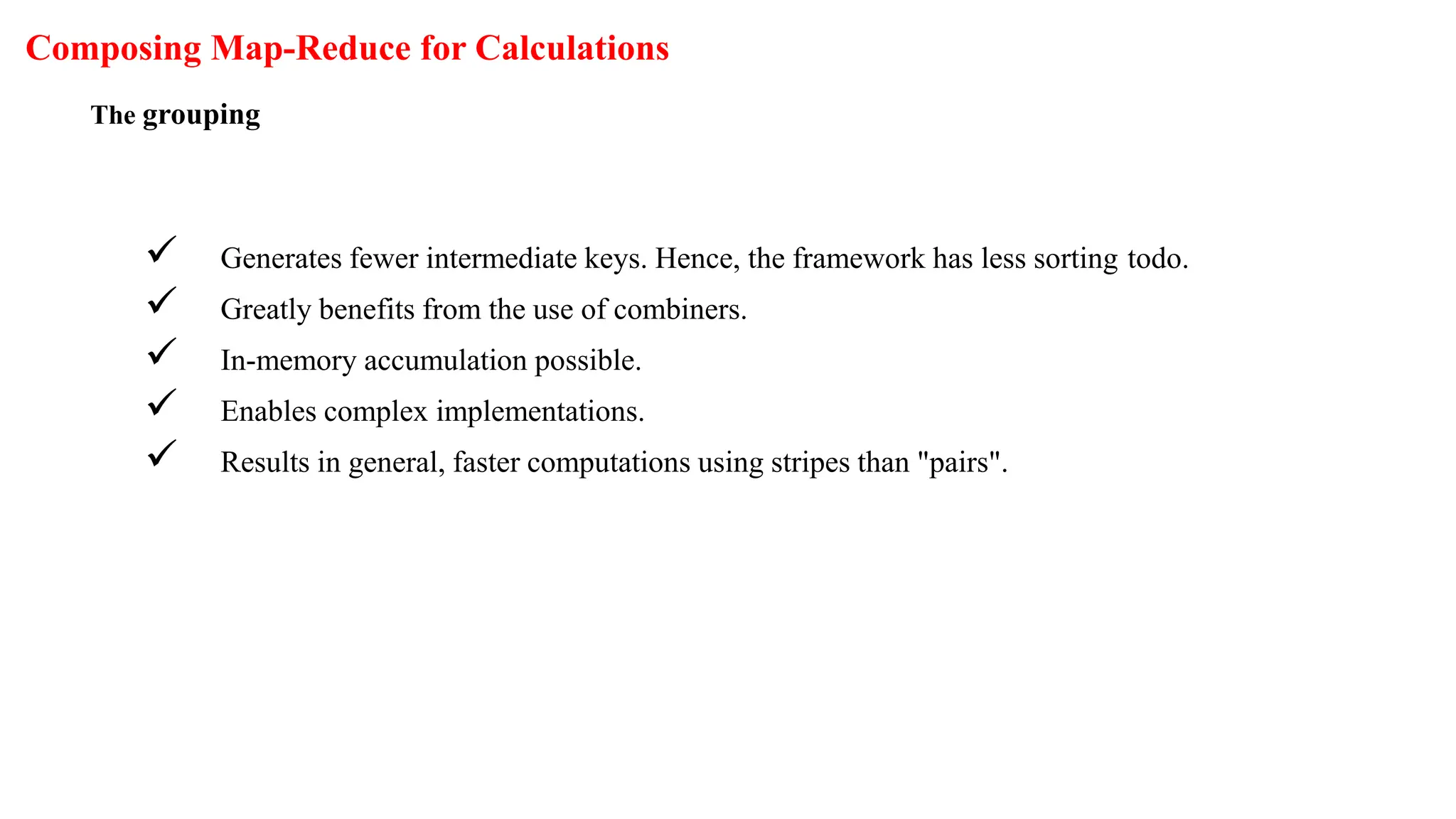 Composing Map-Reduce for Calculations
The grouping
 Generates fewer intermediate keys. Hence, the framework has less sorting todo.
 Greatly benefits from the use of combiners.
 In-memory accumulation possible.
 Enables complex implementations.
 Results in general, faster computations using stripes than "pairs".
 