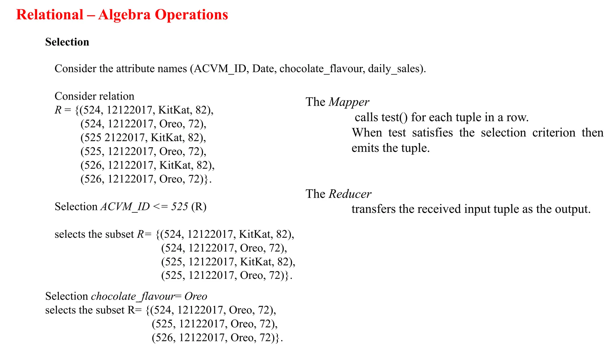Relational – Algebra Operations
Selection
Consider the attribute names (ACVM_ID, Date, chocolate_flavour, daily_sales).
Consider relation
R = {(524, 12122017, KitKat, 82),
(524, 12122017, Oreo, 72),
(525 2122017, KitKat, 82),
(525, 12122017, Oreo, 72),
(526, 12122017, KitKat, 82),
(526, 12122017, Oreo, 72)}.
Selection ACVM_ID <= 525 (R)
selects the subset R= {(524, 12122017, KitKat, 82),
(524, 12122017, Oreo, 72),
(525, 12122017, KitKat, 82),
(525, 12122017, Oreo, 72)}.
Selection chocolate_flavour= Oreo
selects the subset R= {(524, 12122017, Oreo, 72),
(525, 12122017, Oreo, 72),
(526, 12122017, Oreo, 72)}.
The Mapper
calls test() for each tuple in a row.
When test satisfies the selection criterion then
emits the tuple.
The Reducer
transfers the received input tuple as the output.
 