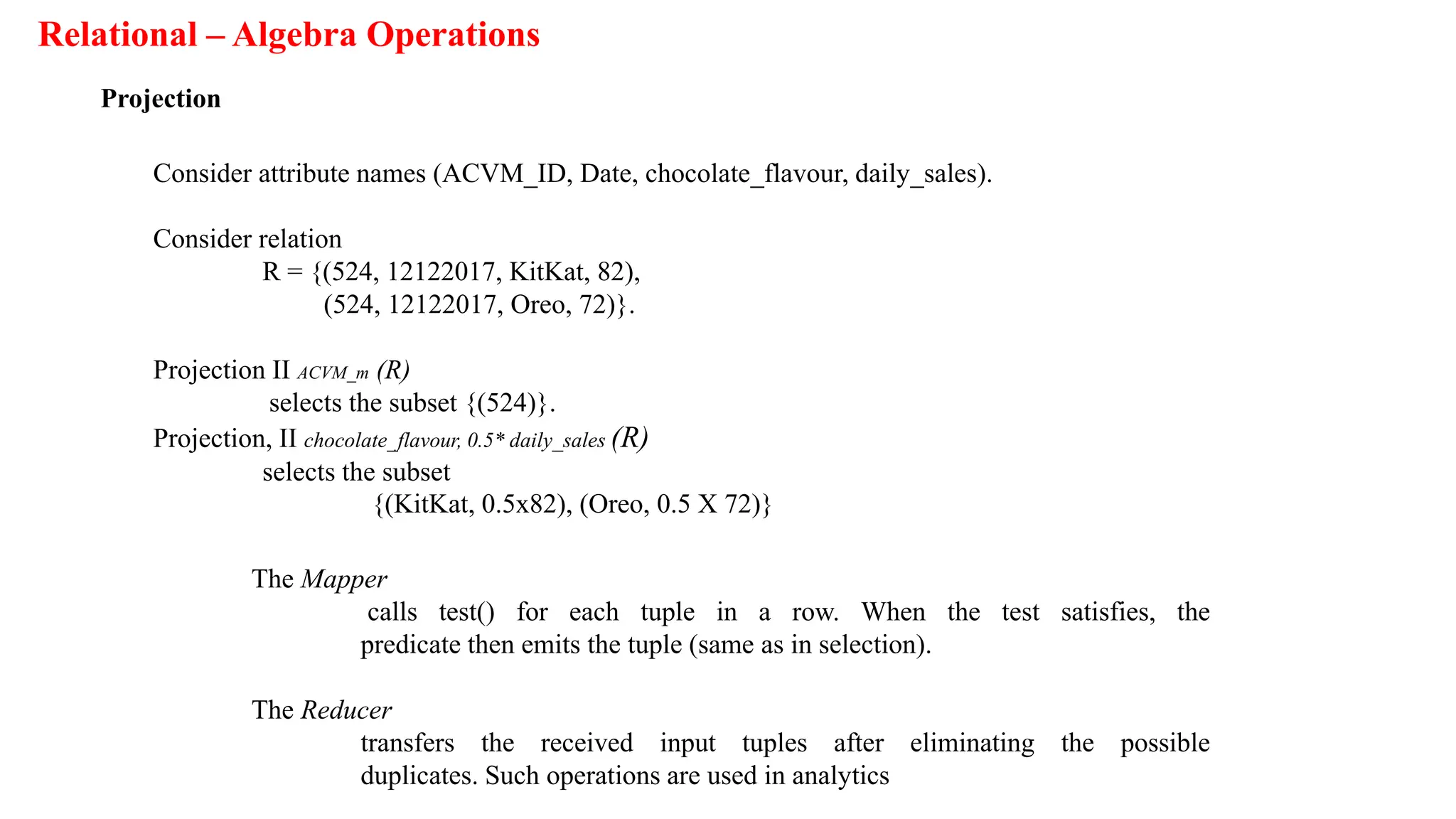 Relational – Algebra Operations
Projection
Consider attribute names (ACVM_ID, Date, chocolate_flavour, daily_sales).
Consider relation
R = {(524, 12122017, KitKat, 82),
(524, 12122017, Oreo, 72)}.
Projection II ACVM_m (R)
selects the subset {(524)}.
Projection, II chocolate_flavour, 0.5* daily_sales (R)
selects the subset
{(KitKat, 0.5x82), (Oreo, 0.5 X 72)}
The Mapper
calls test() for each tuple in a row. When the test satisfies, the
predicate then emits the tuple (same as in selection).
The Reducer
transfers the received input tuples after eliminating the possible
duplicates. Such operations are used in analytics
 