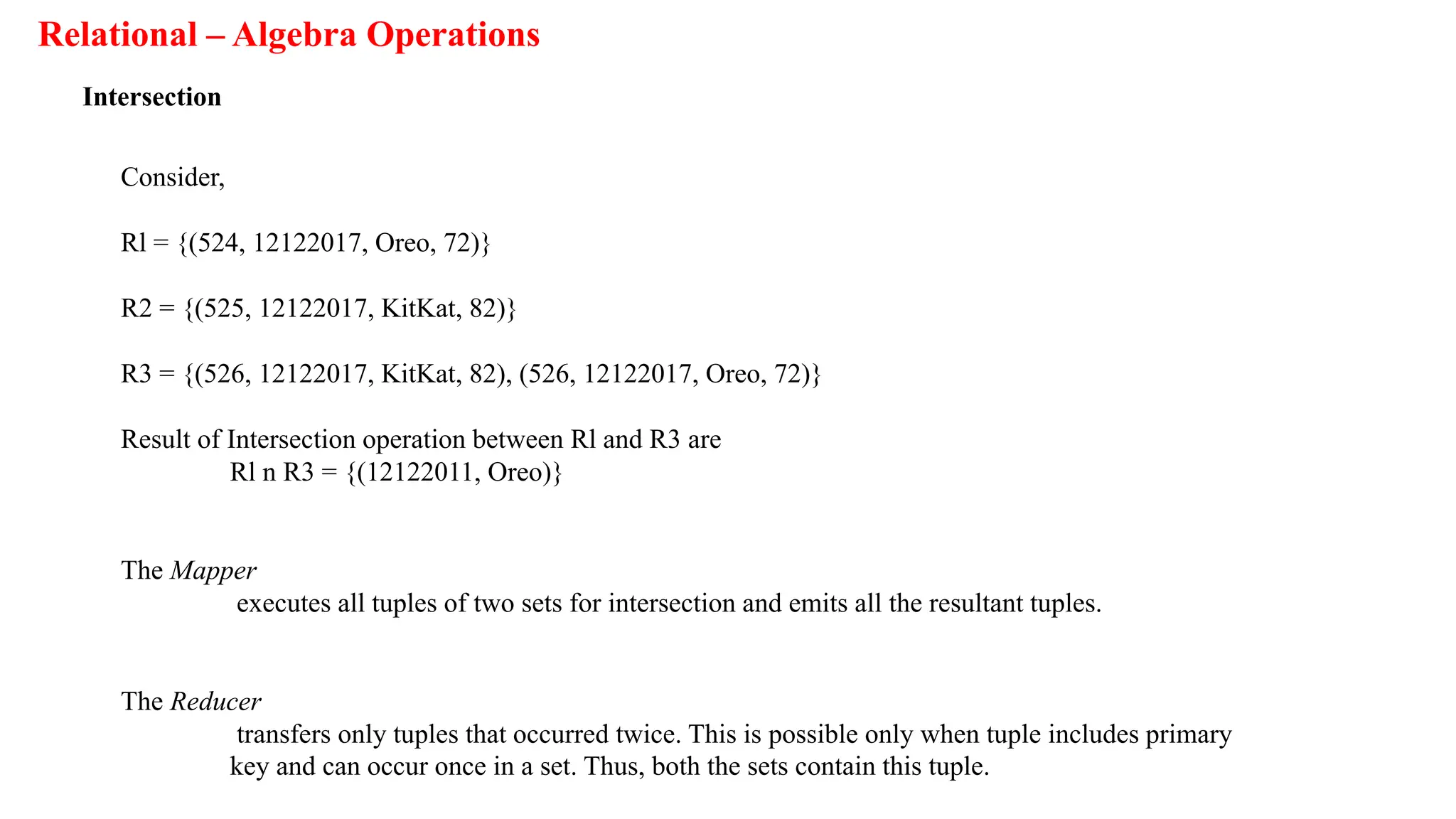 Relational – Algebra Operations
Intersection
Consider,
Rl = {(524, 12122017, Oreo, 72)}
R2 = {(525, 12122017, KitKat, 82)}
R3 = {(526, 12122017, KitKat, 82), (526, 12122017, Oreo, 72)}
Result of Intersection operation between Rl and R3 are
Rl n R3 = {(12122011, Oreo)}
The Mapper
executes all tuples of two sets for intersection and emits all the resultant tuples.
The Reducer
transfers only tuples that occurred twice. This is possible only when tuple includes primary
key and can occur once in a set. Thus, both the sets contain this tuple.
 