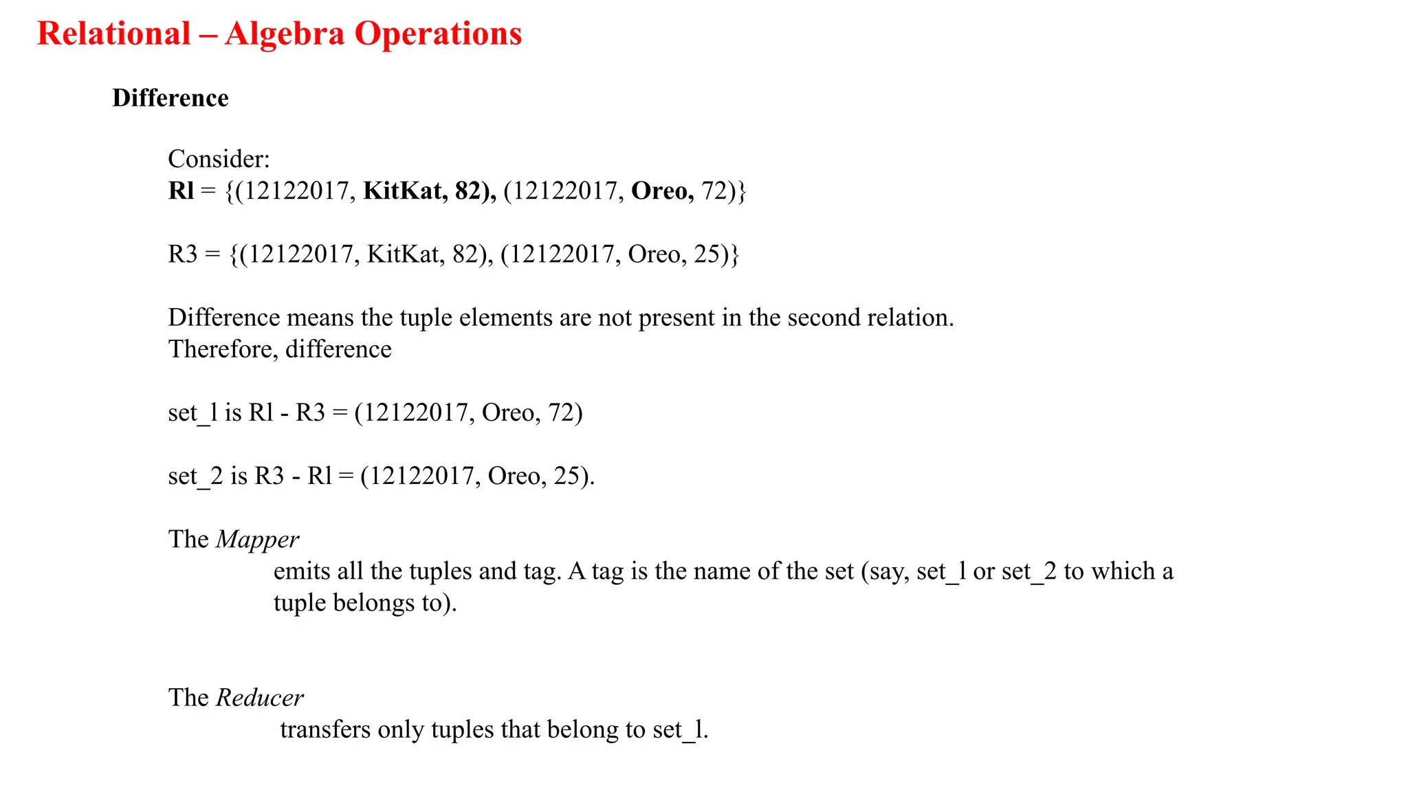 Relational – Algebra Operations
Difference
Consider:
Rl = {(12122017, KitKat, 82), (12122017, Oreo, 72)}
R3 = {(12122017, KitKat, 82), (12122017, Oreo, 25)}
Difference means the tuple elements are not present in the second relation.
Therefore, difference
set_l is Rl - R3 = (12122017, Oreo, 72)
set_2 is R3 - Rl = (12122017, Oreo, 25).
The Mapper
emits all the tuples and tag. A tag is the name of the set (say, set_l or set_2 to which a
tuple belongs to).
The Reducer
transfers only tuples that belong to set_l.
 