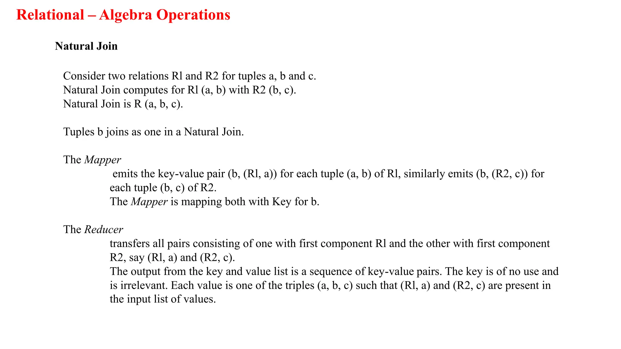 Relational – Algebra Operations
Natural Join
Consider two relations Rl and R2 for tuples a, b and c.
Natural Join computes for Rl (a, b) with R2 (b, c).
Natural Join is R (a, b, c).
Tuples b joins as one in a Natural Join.
The Mapper
emits the key-value pair (b, (Rl, a)) for each tuple (a, b) of Rl, similarly emits (b, (R2, c)) for
each tuple (b, c) of R2.
The Mapper is mapping both with Key for b.
The Reducer
transfers all pairs consisting of one with first component Rl and the other with first component
R2, say (Rl, a) and (R2, c).
The output from the key and value list is a sequence of key-value pairs. The key is of no use and
is irrelevant. Each value is one of the triples (a, b, c) such that (Rl, a) and (R2, c) are present in
the input list of values.
 