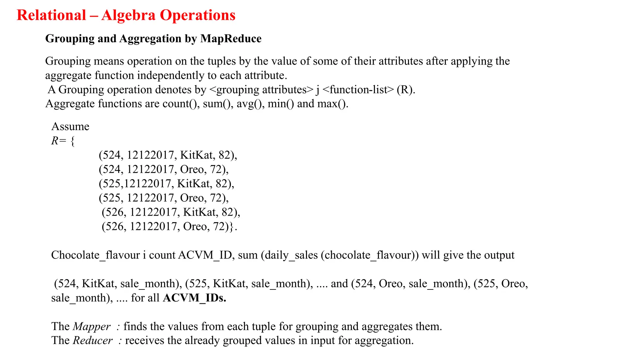 Relational – Algebra Operations
Grouping and Aggregation by MapReduce
Grouping means operation on the tuples by the value of some of their attributes after applying the
aggregate function independently to each attribute.
A Grouping operation denotes by <grouping attributes> j <function-list> (R).
Aggregate functions are count(), sum(), avg(), min() and max().
Assume
R= {
(524, 12122017, KitKat, 82),
(524, 12122017, Oreo, 72),
(525,12122017, KitKat, 82),
(525, 12122017, Oreo, 72),
(526, 12122017, KitKat, 82),
(526, 12122017, Oreo, 72)}.
Chocolate_flavour i count ACVM_ID, sum (daily_sales (chocolate_flavour)) will give the output
(524, KitKat, sale_month), (525, KitKat, sale_month), .... and (524, Oreo, sale_month), (525, Oreo,
sale_month), .... for all ACVM_IDs.
The Mapper : finds the values from each tuple for grouping and aggregates them.
The Reducer : receives the already grouped values in input for aggregation.
 