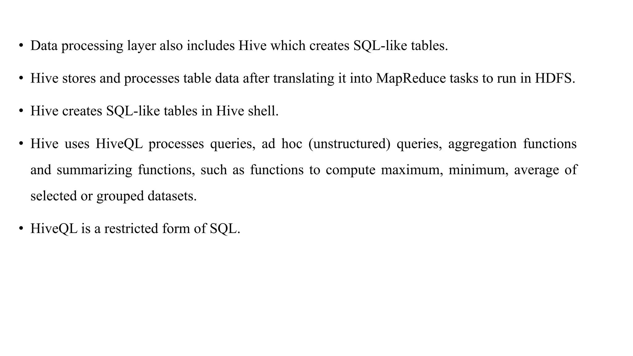 • Data processing layer also includes Hive which creates SQL-like tables.
• Hive stores and processes table data after translating it into MapReduce tasks to run in HDFS.
• Hive creates SQL-like tables in Hive shell.
• Hive uses HiveQL processes queries, ad hoc (unstructured) queries, aggregation functions
and summarizing functions, such as functions to compute maximum, minimum, average of
selected or grouped datasets.
• HiveQL is a restricted form of SQL.
 