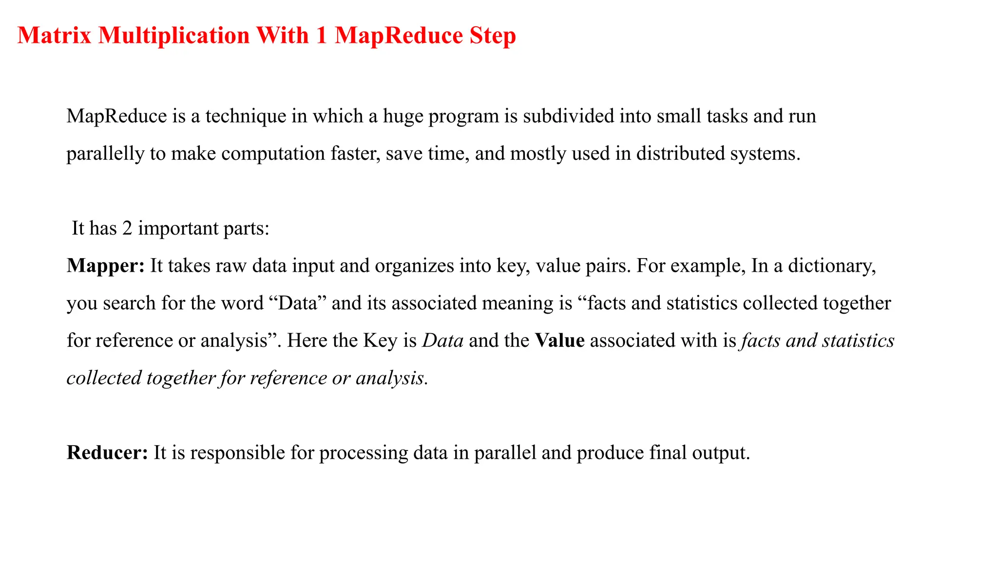 Matrix Multiplication With 1 MapReduce Step
MapReduce is a technique in which a huge program is subdivided into small tasks and run
parallelly to make computation faster, save time, and mostly used in distributed systems.
It has 2 important parts:
Mapper: It takes raw data input and organizes into key, value pairs. For example, In a dictionary,
you search for the word “Data” and its associated meaning is “facts and statistics collected together
for reference or analysis”. Here the Key is Data and the Value associated with is facts and statistics
collected together for reference or analysis.
Reducer: It is responsible for processing data in parallel and produce final output.
 