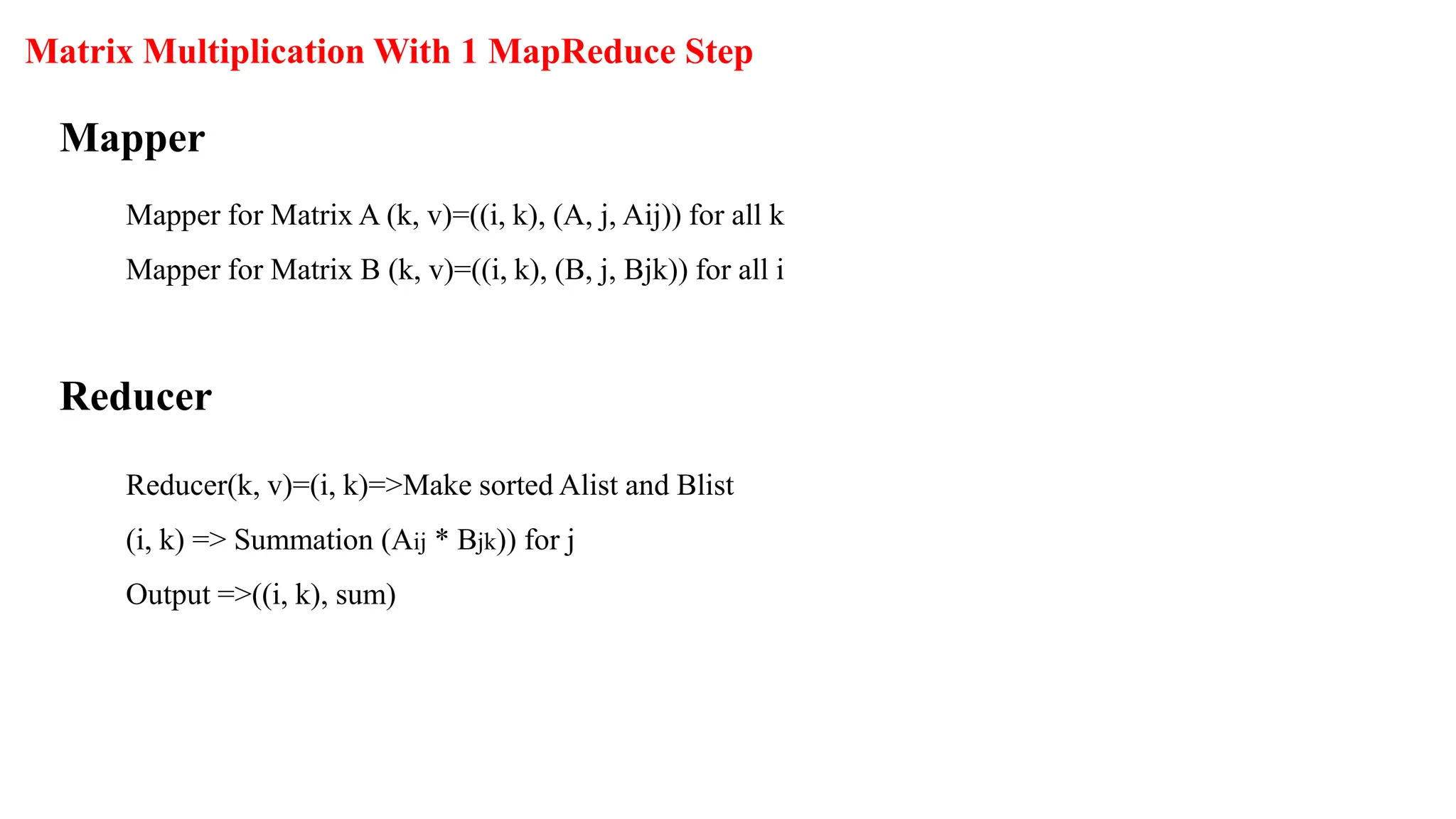 Mapper for Matrix A (k, v)=((i, k), (A, j, Aij)) for all k
Mapper for Matrix B (k, v)=((i, k), (B, j, Bjk)) for all i
Matrix Multiplication With 1 MapReduce Step
Mapper
Reducer(k, v)=(i, k)=>Make sorted Alist and Blist
(i, k) => Summation (Aij * Bjk)) for j
Output =>((i, k), sum)
Reducer
 