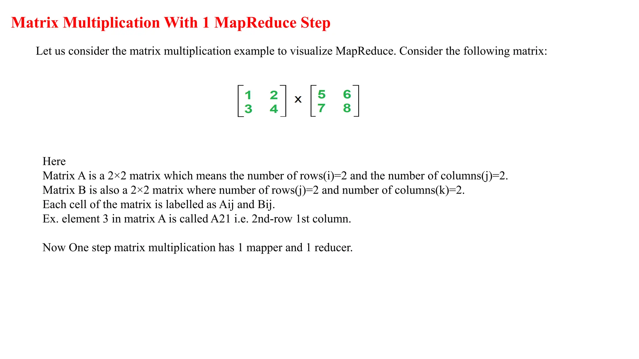 Matrix Multiplication With 1 MapReduce Step
Let us consider the matrix multiplication example to visualize MapReduce. Consider the following matrix:
Here
Matrix A is a 2×2 matrix which means the number of rows(i)=2 and the number of columns(j)=2.
Matrix B is also a 2×2 matrix where number of rows(j)=2 and number of columns(k)=2.
Each cell of the matrix is labelled as Aij and Bij.
Ex. element 3 in matrix A is called A21 i.e. 2nd-row 1st column.
Now One step matrix multiplication has 1 mapper and 1 reducer.
 