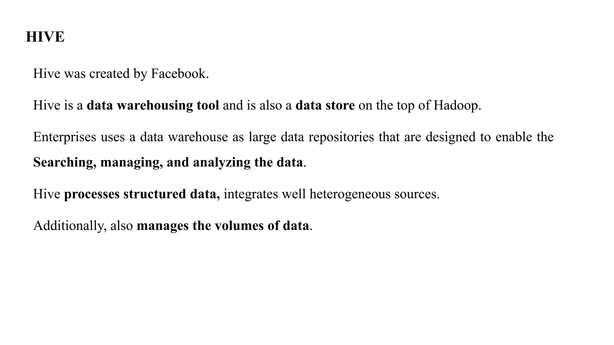 HIVE
Hive was created by Facebook.
Hive is a data warehousing tool and is also a data store on the top of Hadoop.
Enterprises uses a data warehouse as large data repositories that are designed to enable the
Searching, managing, and analyzing the data.
Hive processes structured data, integrates well heterogeneous sources.
Additionally, also manages the volumes of data.
 