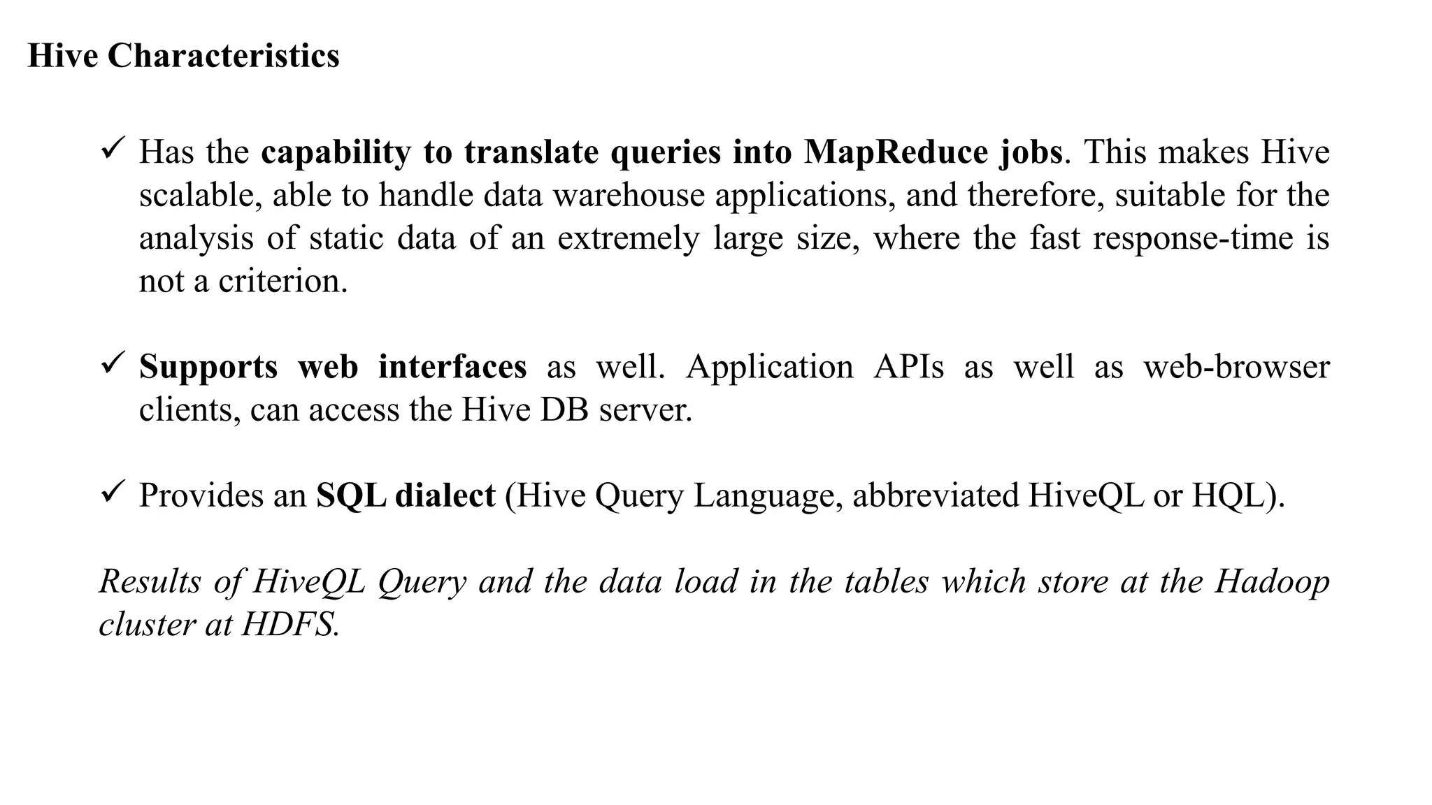 Hive Characteristics
 Has the capability to translate queries into MapReduce jobs. This makes Hive
scalable, able to handle data warehouse applications, and therefore, suitable for the
analysis of static data of an extremely large size, where the fast response-time is
not a criterion.
 Supports web interfaces as well. Application APIs as well as web-browser
clients, can access the Hive DB server.
 Provides an SQL dialect (Hive Query Language, abbreviated HiveQL or HQL).
Results of HiveQL Query and the data load in the tables which store at the Hadoop
cluster at HDFS.
 