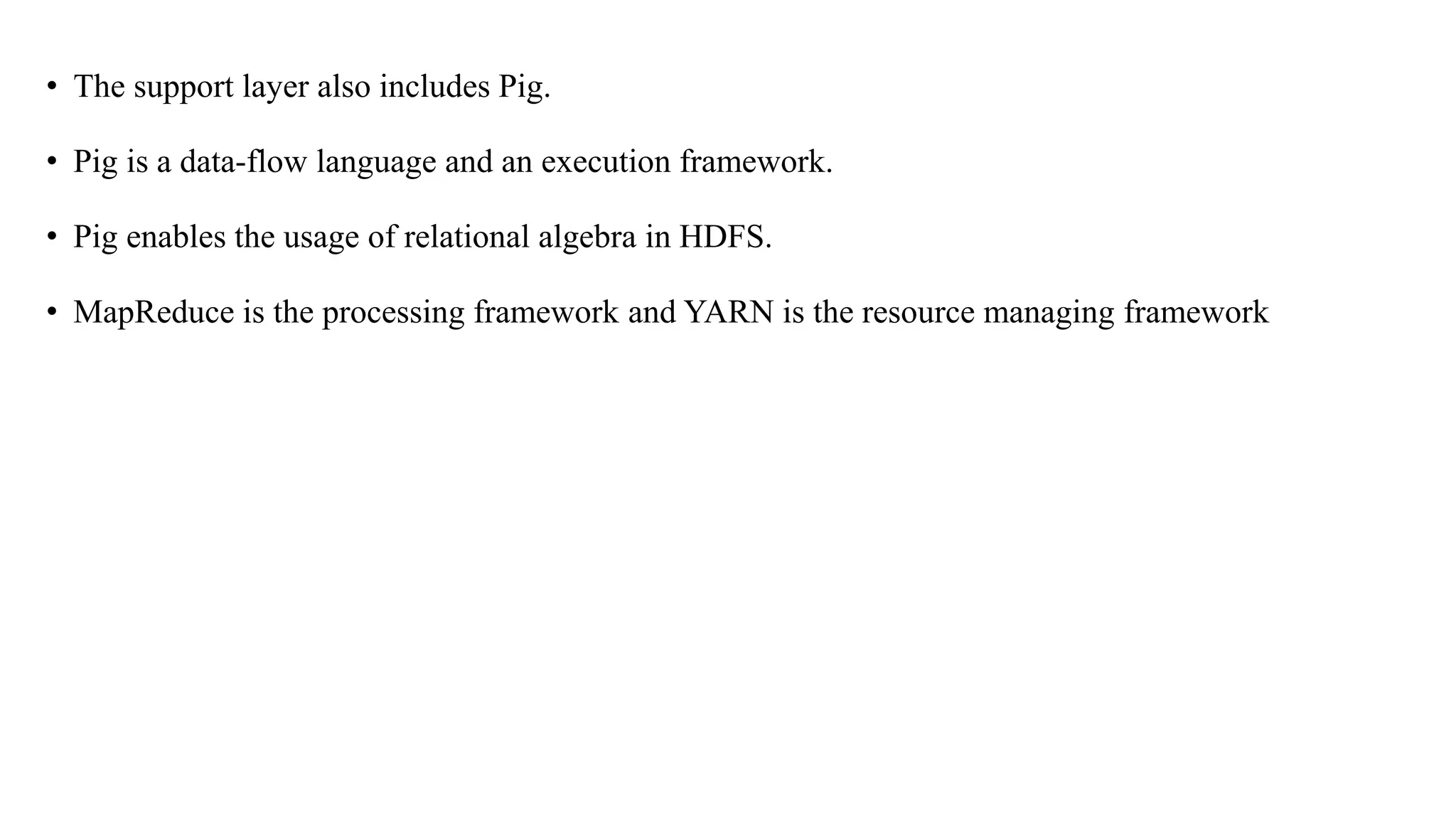 • The support layer also includes Pig.
• Pig is a data-flow language and an execution framework.
• Pig enables the usage of relational algebra in HDFS.
• MapReduce is the processing framework and YARN is the resource managing framework
 