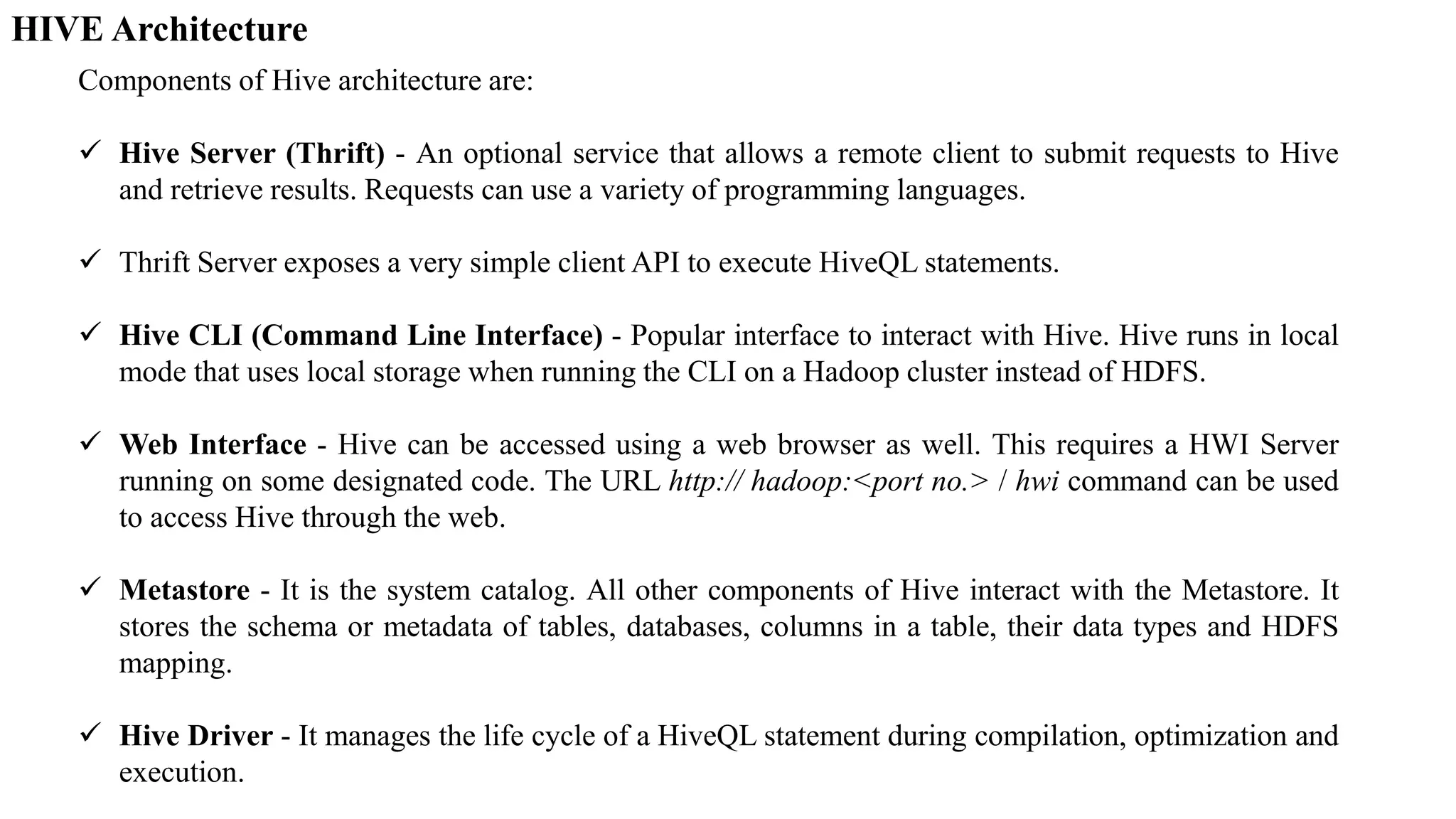 HIVE Architecture
Components of Hive architecture are:
 Hive Server (Thrift) - An optional service that allows a remote client to submit requests to Hive
and retrieve results. Requests can use a variety of programming languages.
 Thrift Server exposes a very simple client API to execute HiveQL statements.
 Hive CLI (Command Line Interface) - Popular interface to interact with Hive. Hive runs in local
mode that uses local storage when running the CLI on a Hadoop cluster instead of HDFS.
 Web Interface - Hive can be accessed using a web browser as well. This requires a HWI Server
running on some designated code. The URL http:// hadoop:<port no.> / hwi command can be used
to access Hive through the web.
 Metastore - It is the system catalog. All other components of Hive interact with the Metastore. It
stores the schema or metadata of tables, databases, columns in a table, their data types and HDFS
mapping.
 Hive Driver - It manages the life cycle of a HiveQL statement during compilation, optimization and
execution.
 