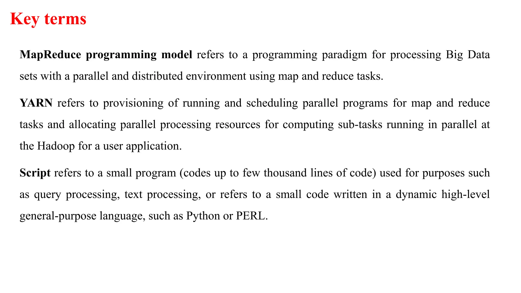 Key terms
MapReduce programming model refers to a programming paradigm for processing Big Data
sets with a parallel and distributed environment using map and reduce tasks.
YARN refers to provisioning of running and scheduling parallel programs for map and reduce
tasks and allocating parallel processing resources for computing sub-tasks running in parallel at
the Hadoop for a user application.
Script refers to a small program (codes up to few thousand lines of code) used for purposes such
as query processing, text processing, or refers to a small code written in a dynamic high-level
general-purpose language, such as Python or PERL.
 