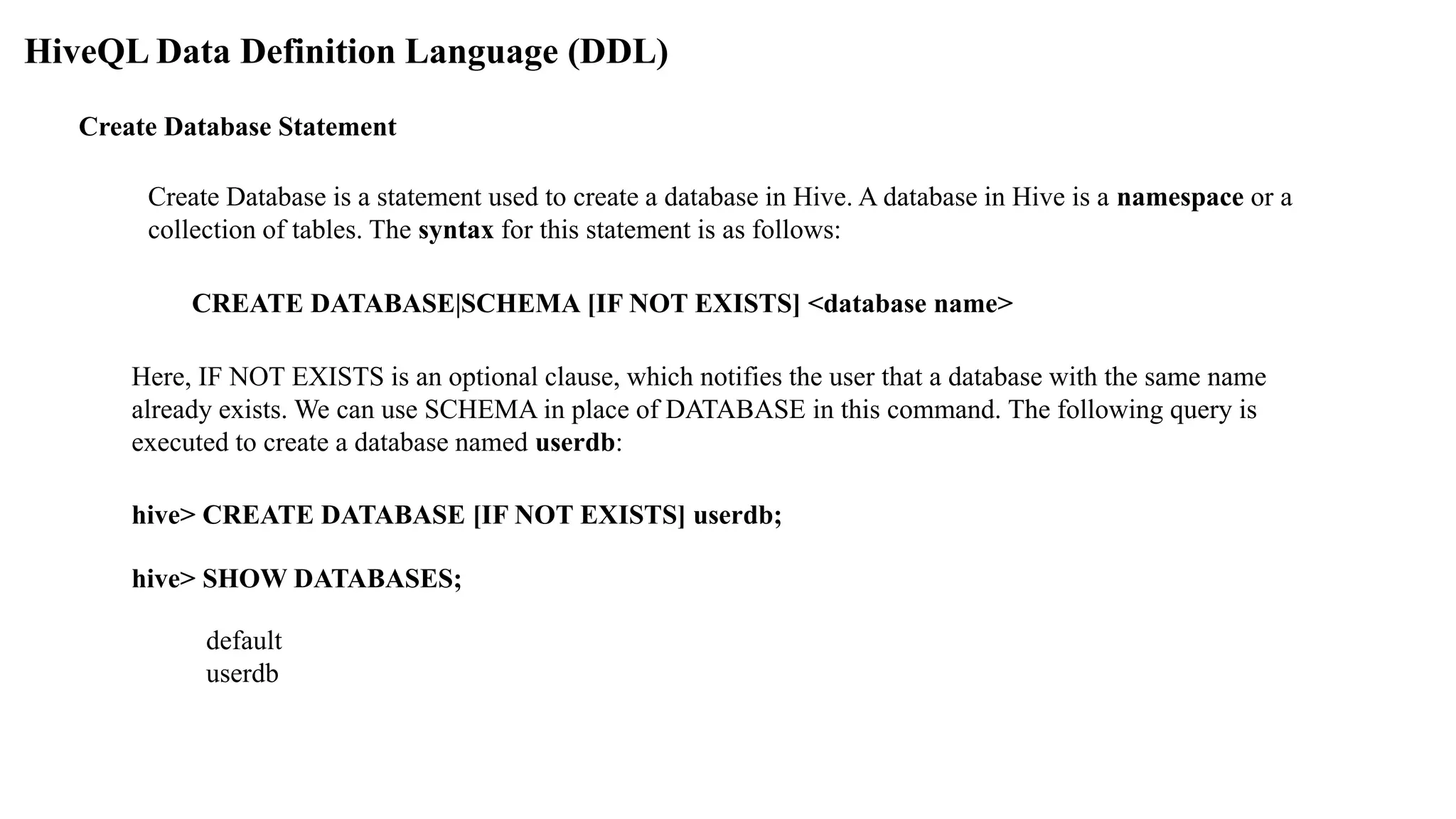 HiveQL Data Definition Language (DDL)
Create Database Statement
Create Database is a statement used to create a database in Hive. A database in Hive is a namespace or a
collection of tables. The syntax for this statement is as follows:
CREATE DATABASE|SCHEMA [IF NOT EXISTS] <database name>
Here, IF NOT EXISTS is an optional clause, which notifies the user that a database with the same name
already exists. We can use SCHEMA in place of DATABASE in this command. The following query is
executed to create a database named userdb:
hive> CREATE DATABASE [IF NOT EXISTS] userdb;
hive> SHOW DATABASES;
default
userdb
 