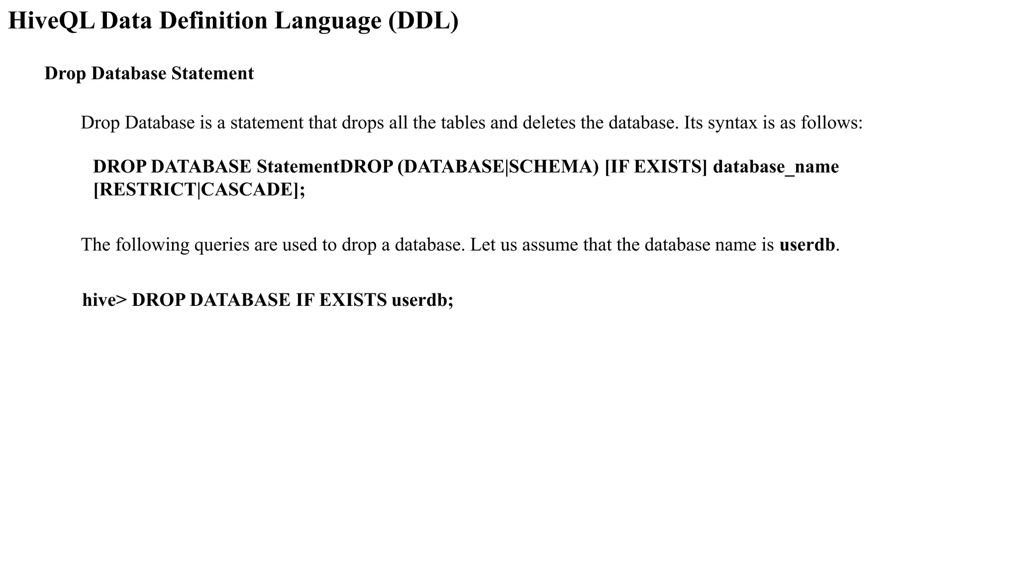HiveQL Data Definition Language (DDL)
Drop Database Statement
Drop Database is a statement that drops all the tables and deletes the database. Its syntax is as follows:
DROP DATABASE StatementDROP (DATABASE|SCHEMA) [IF EXISTS] database_name
[RESTRICT|CASCADE];
The following queries are used to drop a database. Let us assume that the database name is userdb.
hive> DROP DATABASE IF EXISTS userdb;
 