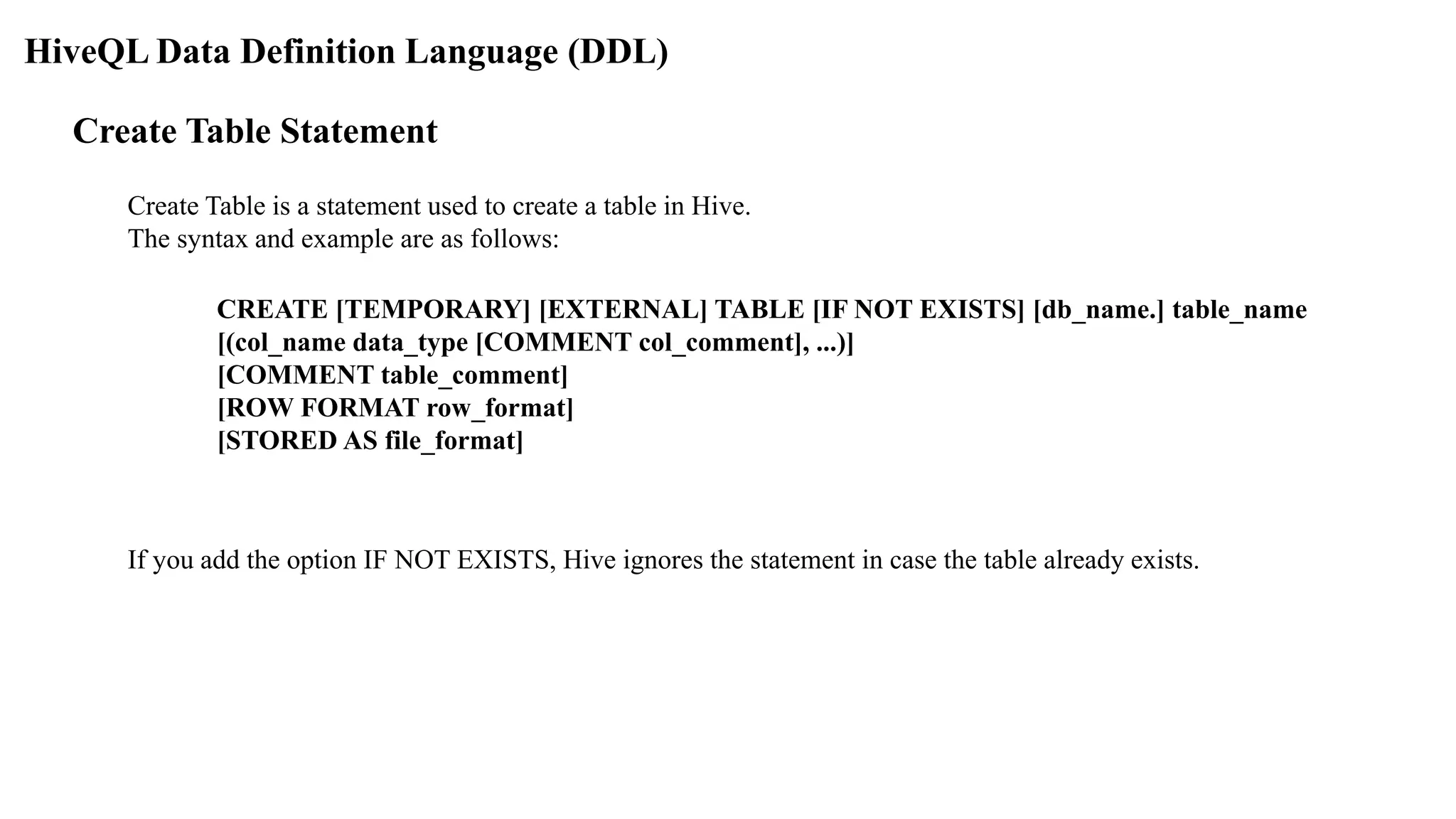 HiveQL Data Definition Language (DDL)
Create Table Statement
Create Table is a statement used to create a table in Hive.
The syntax and example are as follows:
CREATE [TEMPORARY] [EXTERNAL] TABLE [IF NOT EXISTS] [db_name.] table_name
[(col_name data_type [COMMENT col_comment], ...)]
[COMMENT table_comment]
[ROW FORMAT row_format]
[STORED AS file_format]
If you add the option IF NOT EXISTS, Hive ignores the statement in case the table already exists.
 