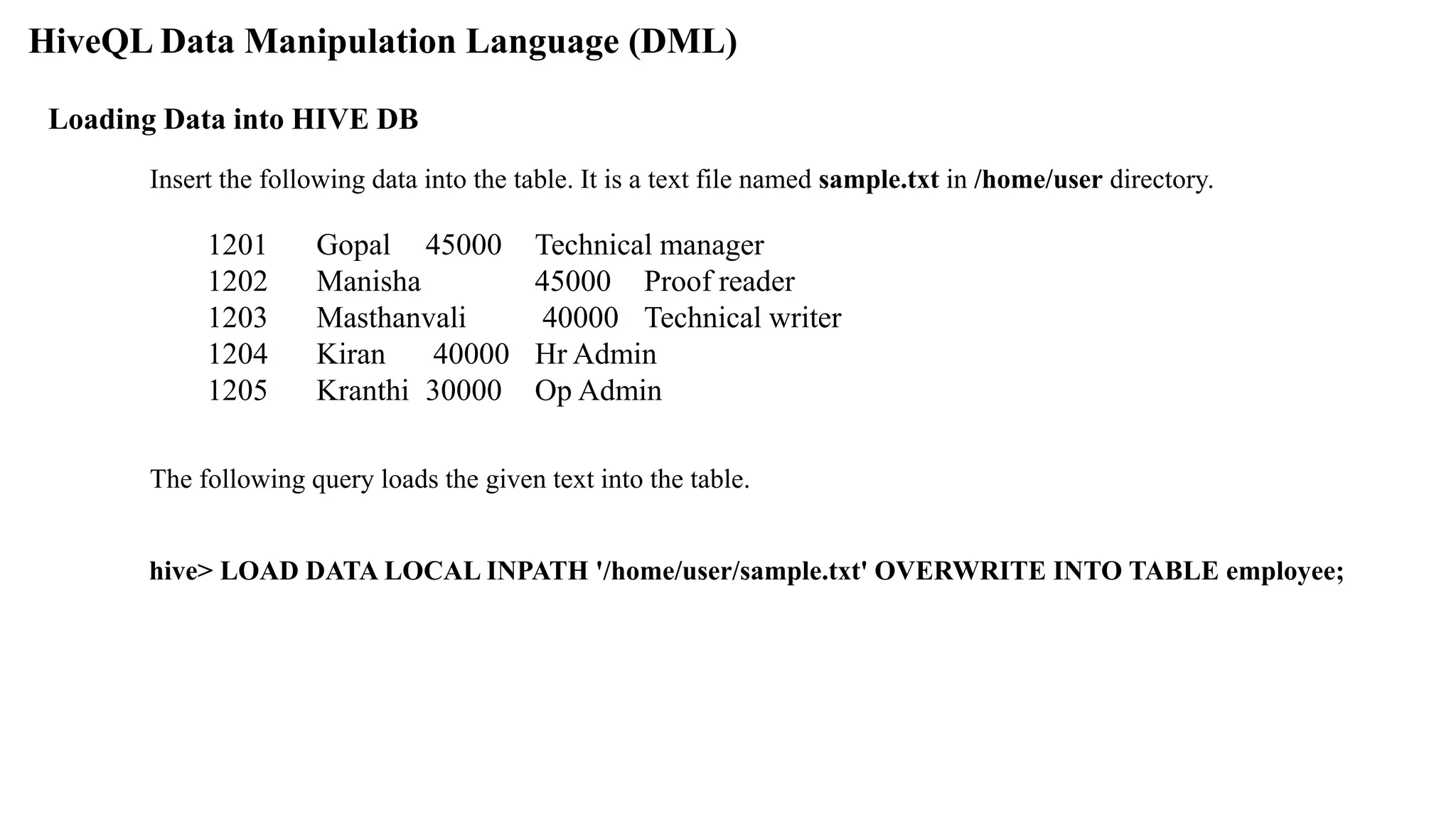 HiveQL Data Manipulation Language (DML)
Loading Data into HIVE DB
Insert the following data into the table. It is a text file named sample.txt in /home/user directory.
1201 Gopal 45000 Technical manager
1202 Manisha 45000 Proof reader
1203 Masthanvali 40000 Technical writer
1204 Kiran 40000 Hr Admin
1205 Kranthi 30000 Op Admin
The following query loads the given text into the table.
hive> LOAD DATA LOCAL INPATH '/home/user/sample.txt' OVERWRITE INTO TABLE employee;
 