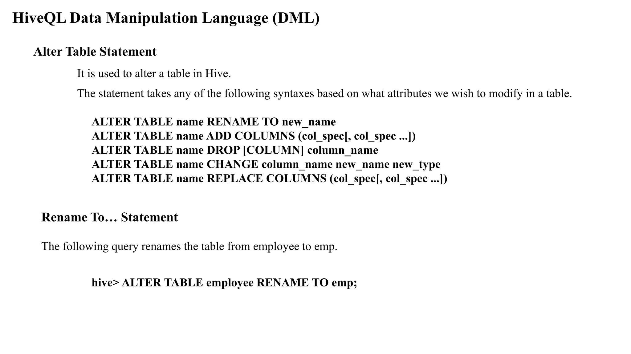 HiveQL Data Manipulation Language (DML)
Alter Table Statement
It is used to alter a table in Hive.
The statement takes any of the following syntaxes based on what attributes we wish to modify in a table.
ALTER TABLE name RENAME TO new_name
ALTER TABLE name ADD COLUMNS (col_spec[, col_spec ...])
ALTER TABLE name DROP [COLUMN] column_name
ALTER TABLE name CHANGE column_name new_name new_type
ALTER TABLE name REPLACE COLUMNS (col_spec[, col_spec ...])
Rename To… Statement
The following query renames the table from employee to emp.
hive> ALTER TABLE employee RENAME TO emp;
 