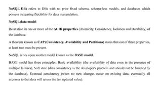 NoSQL DBs refers to DBs with no prior fixed schema, schema-less models, and databases which
possess increasing flexibility for data manipulation.
NoSQL data model
Relaxation in one or more of the ACID properties (Atomicity, Consistence, Isolation and Durability) of
the database.
A theorem known as CAP (Consistency, Availability and Partitions) states that out of three properties,
at least two must be present.
NoSQL relies upon another model known as the BASE model.
BASE model has three principles: Basic availability (the availability of data even in the presence of
multiple failures), Soft state (data consistency is the developer's problem and should not be handled by
the database), Eventual consistency (when no new changes occur on existing data, eventually all
accesses to that data will return the last updated value).
 