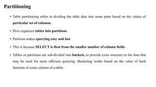 Partitioning
• Table partitioning refers to dividing the table data into some parts based on the values of
particular set of columns.
• Hive organizes tables into partitions.
• Partition makes querying easy and fast.
• This is because SELECT is then from the smaller number of column fields.
• Tables or partitions are sub-divided into buckets, to provide extra structure to the data that
may be used for more efficient querying. Bucketing works based on the value of hash
function of some column of a table.
 