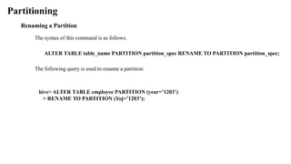 Partitioning
Renaming a Partition
The syntax of this command is as follows.
ALTER TABLE table_name PARTITION partition_spec RENAME TO PARTITION partition_spec;
The following query is used to rename a partition:
hive> ALTER TABLE employee PARTITION (year=’1203’)
> RENAME TO PARTITION (Yoj=’1203’);
 
