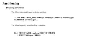 Partitioning
Dropping a Partition
The following syntax is used to drop a partition:
ALTER TABLE table_name DROP [IF EXISTS] PARTITION partition_spec,
PARTITION partition_spec,...;
The following query is used to drop a partition:
hive> ALTER TABLE employee DROP [IF EXISTS]
> PARTITION (year=’1203’);
 