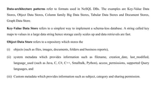 Data-architecture patterns refer to formats used in NoSQL DBs. The examples are Key-Value Data
Stores, Object Data Stores, Column family Big Data Stores, Tabular Data Stores and Document Stores,
Graph Data Store.
Key-Value Data Store refers to a simplest way to implement a schema-less database. A string called key
maps to values in a large data string hence storage easily scales up and data retrievals are fast.
Object Data Store refers to a repository which stores the
(i) objects (such as files, images, documents, folders and business reports),
(ii) system metadata which provides information such as filename, creation_date, last_modified,
language_used (such as Java, C, C#, C++, Smalltalk, Python), access_permissions, supported Query
languages, and
(iii) Custom metadata which provides information such as subject, category and sharing permission.
 
