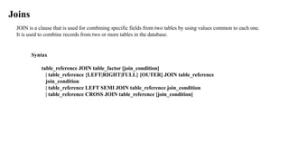 JOIN is a clause that is used for combining specific fields from two tables by using values common to each one.
It is used to combine records from two or more tables in the database.
Joins
Syntax
table_reference JOIN table_factor [join_condition]
| table_reference {LEFT|RIGHT|FULL} [OUTER] JOIN table_reference
join_condition
| table_reference LEFT SEMI JOIN table_reference join_condition
| table_reference CROSS JOIN table_reference [join_condition]
 
