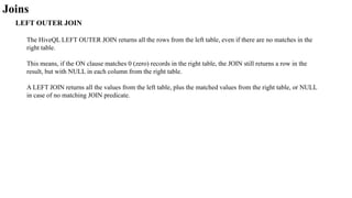 Joins
LEFT OUTER JOIN
The HiveQL LEFT OUTER JOIN returns all the rows from the left table, even if there are no matches in the
right table.
This means, if the ON clause matches 0 (zero) records in the right table, the JOIN still returns a row in the
result, but with NULL in each column from the right table.
A LEFT JOIN returns all the values from the left table, plus the matched values from the right table, or NULL
in case of no matching JOIN predicate.
 