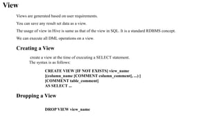 View
Views are generated based on user requirements.
You can save any result set data as a view.
The usage of view in Hive is same as that of the view in SQL. It is a standard RDBMS concept.
We can execute all DML operations on a view.
Creating a View
create a view at the time of executing a SELECT statement.
The syntax is as follows:
CREATE VIEW [IF NOT EXISTS] view_name
[(column_name [COMMENT column_comment], ...) ]
[COMMENT table_comment]
AS SELECT ...
Dropping a View
DROP VIEW view_name
 