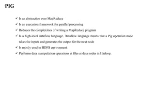 PIG
 Is an abstraction over MapReduce
 Is an execution framework for parallel processing
 Reduces the complexities of writing a MapReduce program
 Is a high-level dataflow language. Dataflow language means that a Pig operation node
takes the inputs and generates the output for the next node
 Is mostly used in HDFS environment
 Performs data manipulation operations at files at data nodes in Hadoop.
 