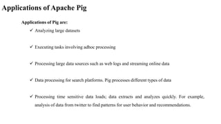 Applications of Apache Pig
Applications of Pig are:
 Analyzing large datasets
 Executing tasks involving adhoc processing
 Processing large data sources such as web logs and streaming online data
 Data processing for search platforms. Pig processes different types of data
 Processing time sensitive data loads; data extracts and analyzes quickly. For example,
analysis of data from twitter to find patterns for user behavior and recommendations.
 