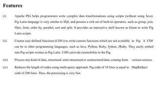 Features
(i) Apache PIG helps programmers write complex data transformations using scripts (without using Java).
Pig Latin language is very similar to SQL and possess a rich set of built-in operators, such as group, join,
filter, limit, order by, parallel, sort and split. It provides an interactive shell known as Grunt to write Pig
Latin scripts.
(ii) Creates user defined functions (UDFs) to write custom functions which are not available in Pig. A UDF
can be in other programming languages, such as Java, Python, Ruby, Jython, JRuby. They easily embed
into Pig scripts written in Pig Latin. UDFs provide extensibility to the Pig.
(iii) Process any kind of data, structured, semi-structured or unstructured data, coming from various sources.
(iv) Reduces the length of codes using multi-query approach. Pig code of 10 lines is equal to MapReduce
code of 200 lines. Thus, the processing is very fast.
 
