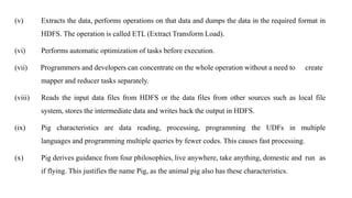 (v) Extracts the data, performs operations on that data and dumps the data in the required format in
HDFS. The operation is called ETL (Extract Transform Load).
(vi) Performs automatic optimization of tasks before execution.
(vii) Programmers and developers can concentrate on the whole operation without a need to create
mapper and reducer tasks separately.
(viii) Reads the input data files from HDFS or the data files from other sources such as local file
system, stores the intermediate data and writes back the output in HDFS.
(ix) Pig characteristics are data reading, processing, programming the UDFs in multiple
languages and programming multiple queries by fewer codes. This causes fast processing.
(x) Pig derives guidance from four philosophies, live anywhere, take anything, domestic and run as
if flying. This justifies the name Pig, as the animal pig also has these characteristics.
 