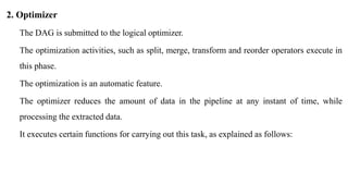2. Optimizer
The DAG is submitted to the logical optimizer.
The optimization activities, such as split, merge, transform and reorder operators execute in
this phase.
The optimization is an automatic feature.
The optimizer reduces the amount of data in the pipeline at any instant of time, while
processing the extracted data.
It executes certain functions for carrying out this task, as explained as follows:
 