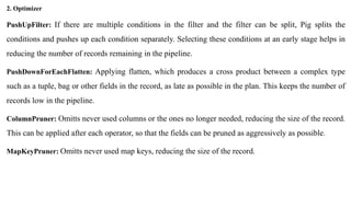 PushUpFilter: If there are multiple conditions in the filter and the filter can be split, Pig splits the
conditions and pushes up each condition separately. Selecting these conditions at an early stage helps in
reducing the number of records remaining in the pipeline.
PushDownForEachFlatten: Applying flatten, which produces a cross product between a complex type
such as a tuple, bag or other fields in the record, as late as possible in the plan. This keeps the number of
records low in the pipeline.
ColumnPruner: Omitts never used columns or the ones no longer needed, reducing the size of the record.
This can be applied after each operator, so that the fields can be pruned as aggressively as possible.
MapKeyPruner: Omitts never used map keys, reducing the size of the record.
2. Optimizer
 
