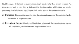 LimitOptimizer: If the limit operator is immediately applied after load or sort operator, Pig
converts the load or sort into a limit-sensitive implementation, which does not require
processing the whole dataset. Applying the limit earlier reduces the number of records.
3. Compiler The compiler compiles after the optimization process. The optimized codes
are a series of MapReduce jobs.
4. Execution Engine Finally, the MapReduce jobs submit for execution to the engine.
The MapReduce jobs execute and it outputs the final result.
 