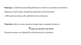 Indexing to a field means providing reference to a field in a document of collections.
Indexing is used to query and perform operations on that document.
A DB creates an index on the _id field of every collection
Projection refers to a unary operation (single input or operand) written as
Projection returns a set obtained by selecting only the n attributes.
 
