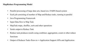 MapReduce Programming Model
• Parallel processing of large data sets, based on a YARN-based system
• Each job consisting of number of Map and Reduce tasks, running in parallel
• Java Programming Framework
• Input Data flow to Map Task
• MapTask maps, shuffles, sorts and other operations
• Sends output to Reduce Task
• Reduce task produces results using combiner, aggregation, count or other reduce
functions
• Output of Reducer Tasks flows to ─ Application Support APIs and Application
 