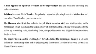 A user application specifies locations of the input/output data and translates into map and
reduce functions.
JobTracker and Task Tracker MapReduce consists of a single master JobTracker and
one slave TaskTracker per cluster node.
The Hadoop job client then submits the job (jar/executable etc.) and configuration to the
JobTracker, which then takes the responsibility of distributing the software/configuration to the
slaves by scheduling tasks, monitoring them, and provides status and diagnostic information to
the job-client.
The master is responsible (JobTracker) for scheduling the component tasks in a job onto
the slaves, monitoring them and re-executing the failed tasks. The slaves execute the tasks as
directed by the master.
 