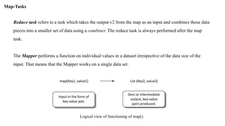 Reduce task refers to a task which takes the output v2 from the map as an input and combines those data
pieces into a smaller set of data using a combiner. The reduce task is always performed after the map
task.
The Mapper performs a function on individual values in a dataset irrespective of the data size of the
input. That means that the Mapper works on a single data set.
Map-Tasks
Logical view of functioning of map().
 