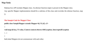 Hadoop Java API includes Mapper class. An abstract function map() is present in the Mapper class.
Any specific Mapper implementation should be a subclass of this class and overrides the abstract function, map
().
The Sample Code for Mapper Class
public clase SampleMapper extends Mapper<kl, Vl, k2, v2>
{
void map (kl key, Vl value, Context context) throwe IOException, InterruptedException
{ ..}
}
Individual Mappers do not communicate with each other.
Map-Tasks
 