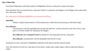 Key-Value Pair
Each phase (Map phase and Reduce phase) of MapReduce has key-value pairs as input and output.
Data should be first converted into key-value pairs before it is passed to the Mapper, as the Mapper only understands
key-value pairs of data.
Key-value pairs in Hadoop MapReduce are generated as follows:
InputSplit –
Defines a logical representation of data and presents a Split data for processing at individual map().
RecordReader –
Communicates with the InputSplit and converts the Split into records which are in the form of key-value
pairs in a format suitable for reading by the Mapper.
RecordReader uses TextlnputFormat by default for converting data into key-value pairs.
RecordReader communicates with the InputSplit until the file is read.
Generation of a key-value pair in MapReduce depends on the dataset and the required output.
Also, the functions use the key-value pairs at four places: map() input, map() output, reduce() input and reduce()
output.
 