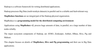 Hadoop is a software framework for writing distributed applications.
Hadoop processes Big Data (multi-terabyte datasets) in parallel and in a reliable and fault-tolerant way.
MapReduce functions are an integral part of the Hadoop physical organization.
MapReduce is a programming model for the distributed computing environment.
Applications using MapReduce v2, process huge amounts of data, in parallel, on a large number of data
nodes reliably.
The major ecosystem components of Hadoop, are AVRO, Zookeeper, Ambari, HBase, Hive, Pig and
Mahout.
This chapter focuses on details of MapReduce, Hive and Pig programming and their use in Big Data
applications.
 
