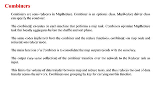 Combiners
Combiners are semi-reducers in MapReduce. Combiner is an optional class. MapReduce driver class
can specify the combiner.
The combiner() executes on each machine that performs a map task. Combiners optimize MapReduce
task that locally aggregates before the shuffle and sort phase.
The same codes implement both the combiner and the reduce functions, combiner() on map node and
reducer() on reducer node.
The main function of a Combiner is to consolidate the map output records with the same key.
The output (key-value collection) of the combiner transfers over the network to the Reducer task as
input.
This limits the volume of data transfer between map and reduce tasks, and thus reduces the cost of data
transfer across the network. Combiners use grouping by key for carrying out this function.
 