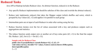 Reduced Tasks
Java API at Hadoop includes Reducer class. An abstract function, reduce() is in the Reducer.
• Any specific Reducer implementation should be subclass of this class and override the abstract reduce().
• Reduce task implements reduce() that takes the Mapper output (which shuffles and sorts), which is
grouped by key-values (k2, v2) and applies it in parallel to each group.
• Intermediate pairs are at input of each Reducer in order after sorting using the key.
• Reduce function iterates over the list of values associated with a key and produces outputs such as
aggregations and statistics.
• The reduce function sends output zero or another set of key-value pairs (k3, v3) to the final the output
file. Reduce: {(k2, list (v2) -> list (k3, v3)}
Sample code for Reducer Class
public class ExarrpleReducer extends Reducer<k2, v2, k3, v3>
void reduce (k2 key, Iterable<V2> values, Context context) throws IOBxception,
InterruptedBxception
{ ... } }
 