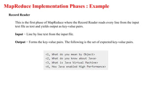 MapReduce Implementation Phases : Example
Record Reader
This is the first phase of MapReduce where the Record Reader reads every line from the input
text file as text and yields output as key-value pairs.
Input − Line by line text from the input file.
Output − Forms the key-value pairs. The following is the set of expected key-value pairs.
 