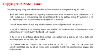 Copying with Node Failure
The primary way using which Hadoop achieves fault tolerance is through restarting the tasks.
• Each task nodes (TaskTracker) regularly communicates with the master node, JobTracker. If a
TaskTracker fails to communicate with the JobTracker for a pre-defined period (by default, it is set
to 10 minutes), a task node failure by the JobTracker is assumed.
• The JobTracker knows which map and reduce tasks were assigned to each TaskTracker.
• If the job is currently in the mapping phase, then another TaskTracker will be assigned to re-execute
all map tasks previously run by the failed TaskTracker.
• If the job is in the reducing phase, then another TaskTracker will re-execute all reduce tasks that
were in progress on the failed TaskTracker.
• Once reduce tasks are completed, the output writes back to the HDFS. Thus, if a TaskTracker has
already completed nine out of ten reduce tasks assigned to it, only the tenth task must execute at a
different node.
 